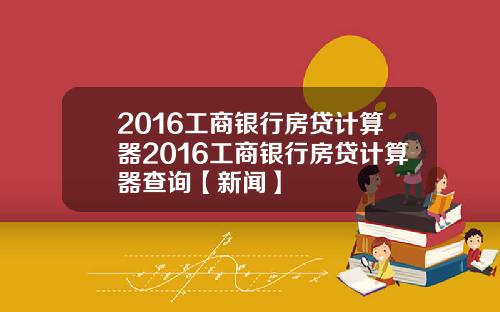 2016工商银行房贷计算器2016工商银行房贷计算器查询【新闻】