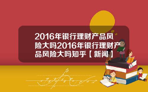 2016年银行理财产品风险大吗2016年银行理财产品风险大吗知乎【新闻】