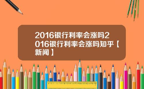 2016银行利率会涨吗2016银行利率会涨吗知乎【新闻】