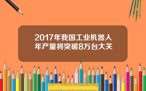 2017年我国工业机器人年产量将突破8万台大关