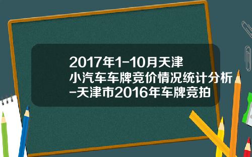 2017年1-10月天津小汽车车牌竞价情况统计分析-天津市2016年车牌竞拍是多少钱【新闻】