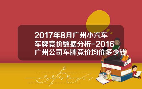 2017年8月广州小汽车车牌竞价数据分析-2016广州公司车牌竞价均价多少钱【新闻】
