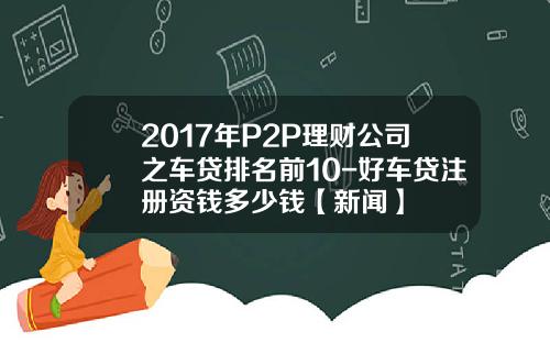 2017年P2P理财公司之车贷排名前10-好车贷注册资钱多少钱【新闻】