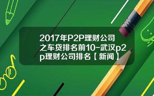 2017年P2P理财公司之车贷排名前10-武汉p2p理财公司排名【新闻】