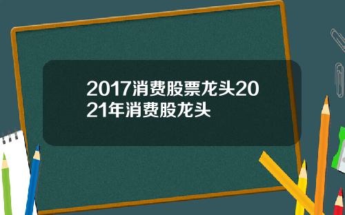 2017消费股票龙头2021年消费股龙头