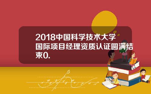 2018中国科学技术大学国际项目经理资质认证圆满结束0.