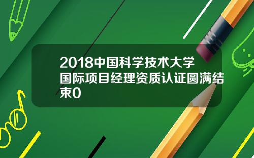 2018中国科学技术大学国际项目经理资质认证圆满结束0