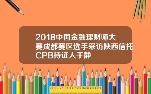 2018中国金融理财师大赛成都赛区选手采访陕西信托CPB持证人于静