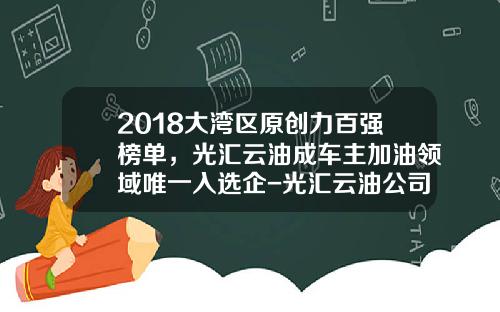 2018大湾区原创力百强榜单，光汇云油成车主加油领域唯一入选企-光汇云油公司怎么样【新闻】