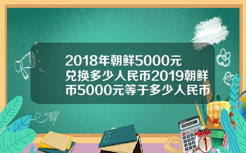 2018年朝鲜5000元兑换多少人民币2019朝鲜币5000元等于多少人民币