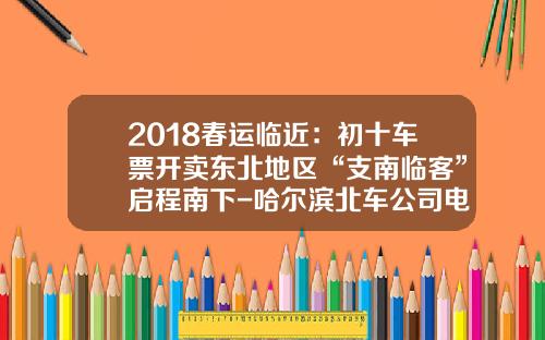 2018春运临近：初十车票开卖东北地区“支南临客”启程南下-哈尔滨北车公司电话是多少【新闻】