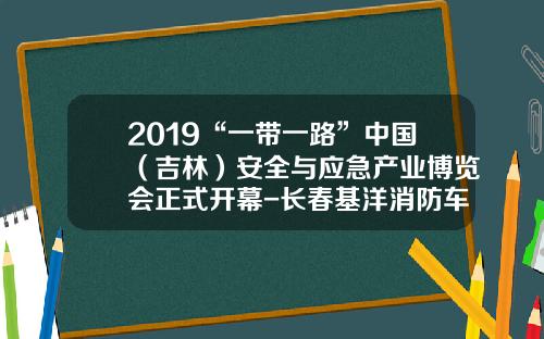 2019“一带一路”中国（吉林）安全与应急产业博览会正式开幕-长春基洋消防车辆有限公司电话【新闻】
