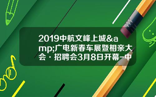 2019中航文峰上城&广电新春车展暨相亲大会·招聘会3月8日开幕-中航铁路有限公司【新闻】