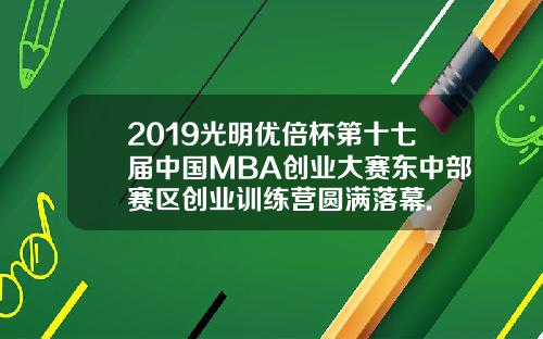 2019光明优倍杯第十七届中国MBA创业大赛东中部赛区创业训练营圆满落幕.