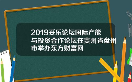 2019妥乐论坛国际产能与投资合作论坛在贵州省盘州市举办东方财富网
