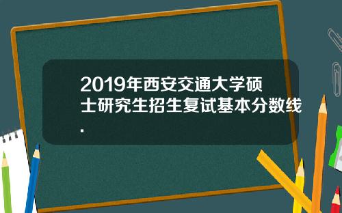2019年西安交通大学硕士研究生招生复试基本分数线.