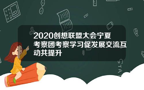 2020创想联盟大会宁夏考察团考察学习促发展交流互动共提升
