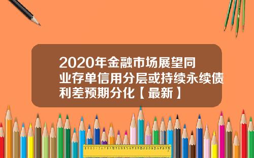 2020年金融市场展望同业存单信用分层或持续永续债利差预期分化【最新】
