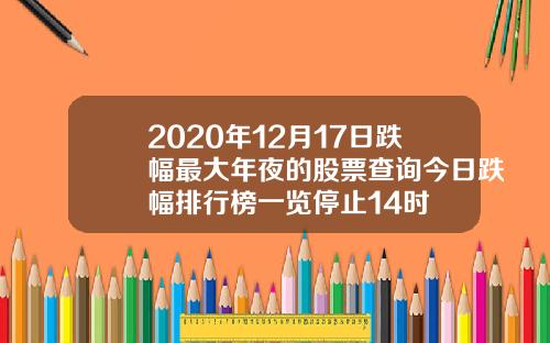 2020年12月17日跌幅最大年夜的股票查询今日跌幅排行榜一览停止14时
