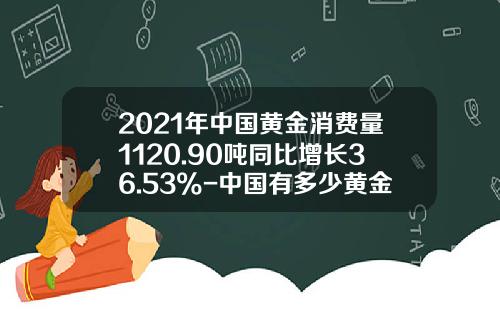 2021年中国黄金消费量1120.90吨同比增长36.53%-中国有多少黄金