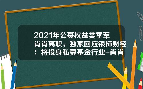 2021年公募权益类季军肖肖离职，独家回应银柿财经：将投身私募基金行业-肖肖基金经理天天基金