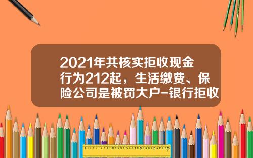 2021年共核实拒收现金行为212起，生活缴费、保险公司是被罚大户-银行拒收公交公司零钱