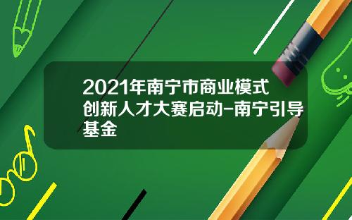 2021年南宁市商业模式创新人才大赛启动-南宁引导基金