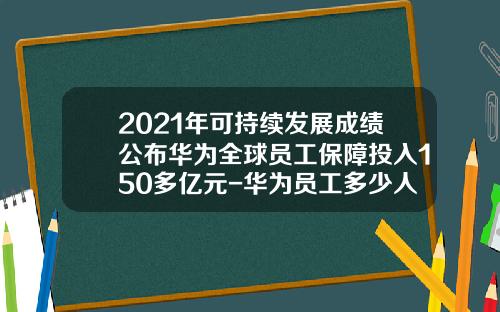 2021年可持续发展成绩公布华为全球员工保障投入150多亿元-华为员工多少人