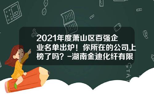 2021年度萧山区百强企业名单出炉！你所在的公司上榜了吗？-湖南金迪化纤有限责任公司总经理