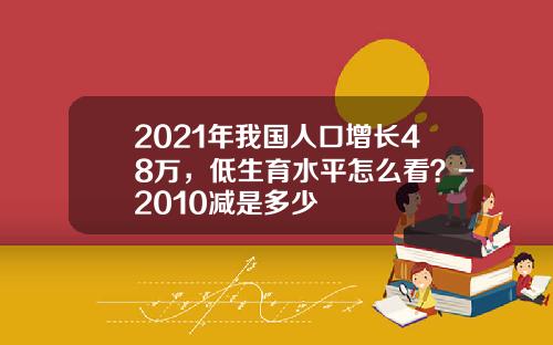 2021年我国人口增长48万，低生育水平怎么看？-2010减是多少