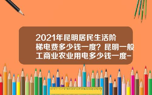 2021年昆明居民生活阶梯电费多少钱一度？昆明一般工商业农业用电多少钱一度-云南省阶梯电价是多少
