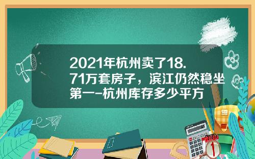 2021年杭州卖了18.71万套房子，滨江仍然稳坐第一-杭州库存多少平方