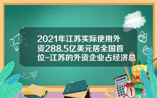 2021年江苏实际使用外资288.5亿美元居全国首位-江苏的外资企业占经济总量的多少