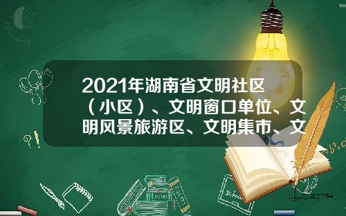 2021年湖南省文明社区（小区）、文明窗口单位、文明风景旅游区、文明集市、文明餐饮示范店公示公告-怀化黔城传媒公司