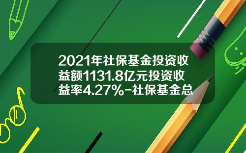 2021年社保基金投资收益额1131.8亿元投资收益率4.27%-社保基金总额