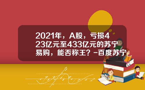 2021年，A股，亏损423亿元至433亿元的苏宁易购，能否称王？-百度苏宁易购股票最新资讯