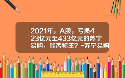 2021年，A股，亏损423亿元至433亿元的苏宁易购，能否称王？-苏宁易购是上市公司吗