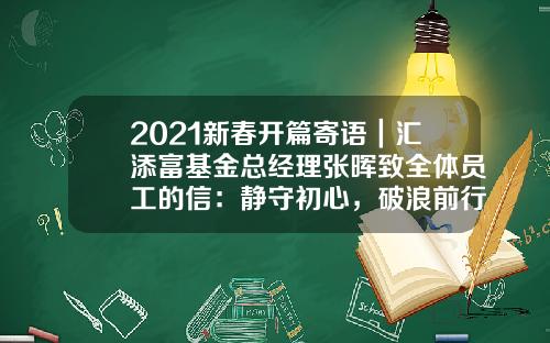 2021新春开篇寄语｜汇添富基金总经理张晖致全体员工的信：静守初心，破浪前行-基金文案