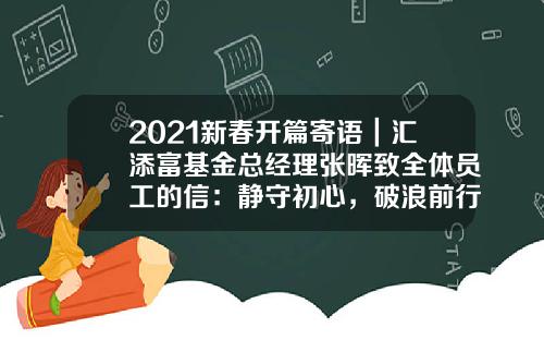 2021新春开篇寄语｜汇添富基金总经理张晖致全体员工的信：静守初心，破浪前行-股票资讯文案范文大全