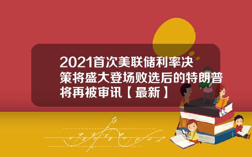 2021首次美联储利率决策将盛大登场败选后的特朗普将再被审讯【最新】