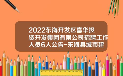 2022东海开发区富华投资开发集团有限公司招聘工作人员6人公告-东海县城市建设投资发展有限公司