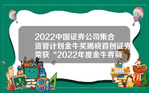 2022中国证券公司集合资管计划金牛奖揭晓首创证券荣获“2022年度金牛券商集合资产管理人”等奖项-券商来资产管理公司