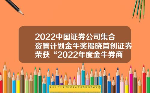 2022中国证券公司集合资管计划金牛奖揭晓首创证券荣获“2022年度金牛券商集合资产管理人”等奖项-证券公司集合资产管理