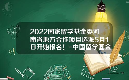 2022国家留学基金委河南省地方合作项目选派5月1日开始报名！-中国留学基金委网站