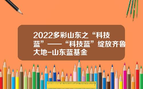2022多彩山东之“科技蓝”——“科技蓝”绽放齐鲁大地-山东蓝基金