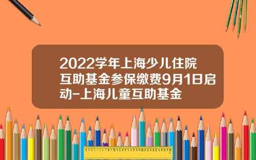 2022学年上海少儿住院互助基金参保缴费9月1日启动-上海儿童互助基金
