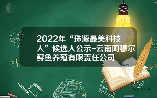 2022年“珠源最美科技人”候选人公示-云南阿穆尔鲟鱼养殖有限责任公司