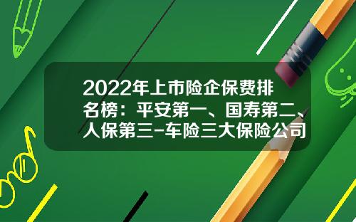 2022年上市险企保费排名榜：平安第一、国寿第二、人保第三-车险三大保险公司【新闻】.