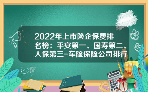 2022年上市险企保费排名榜：平安第一、国寿第二、人保第三-车险保险公司排行【新闻】.