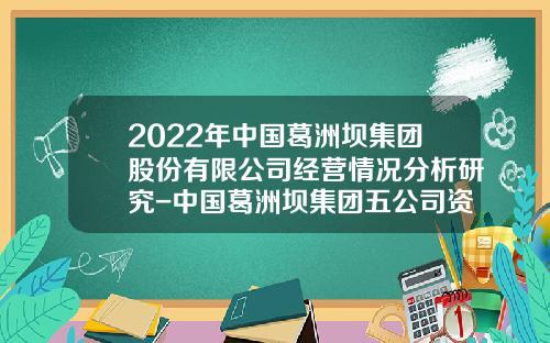2022年中国葛洲坝集团股份有限公司经营情况分析研究-中国葛洲坝集团五公司资质